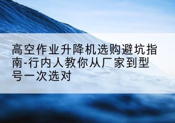 柳城升降平台厂家-高空作业升降机选购避坑指南-行内人教你从厂家到型号一次选对