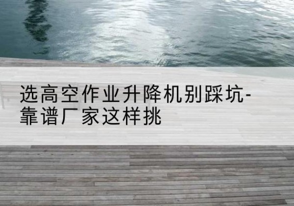 柳城剪叉式升降机厂家-选高空作业升降机别踩坑-靠谱厂家这样挑