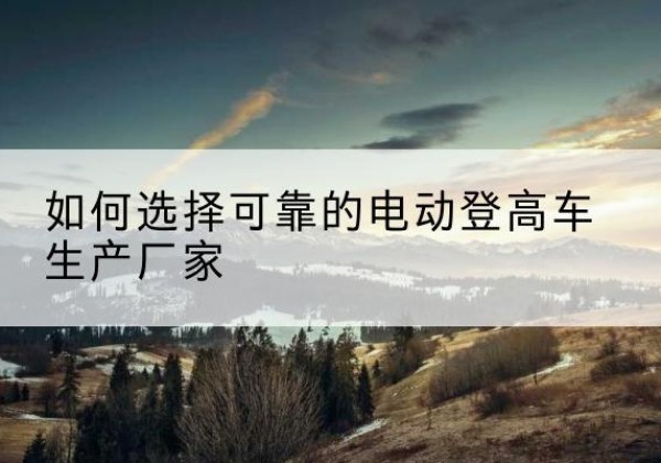 柳城电动登高车厂家-如何选择可靠的电动登高车生产厂家