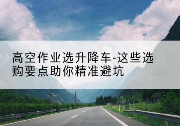 柳城升降车厂家-高空作业选升降车-这些选购要点助你*避坑