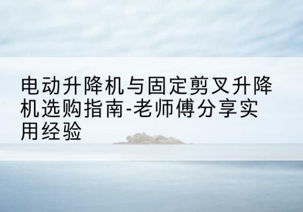 柳城电动升降机怎么选-电动升降机与固定剪叉升降机选购指南-老师傅分享实用经验