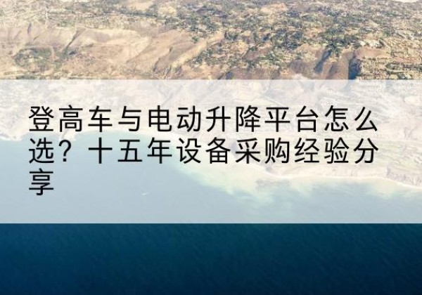 柳城登高车厂家厂家-登高车与电动升降平台怎么选？十五年设备采购经验分享