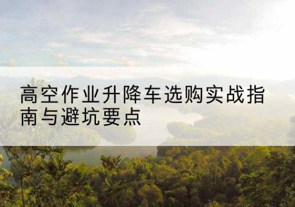 柳城升降车怎么选-高空作业升降车选购实战指南与避坑要点