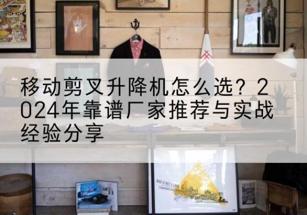 柳城升降平台厂家推荐-移动剪叉升降机怎么选？2024年靠谱厂家推荐与实战经验分享