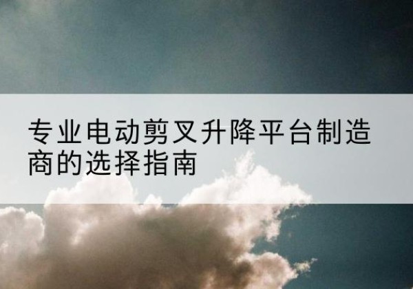 柳城电动剪叉升降平台厂家-专业电动剪叉升降平台制造商的选择指南